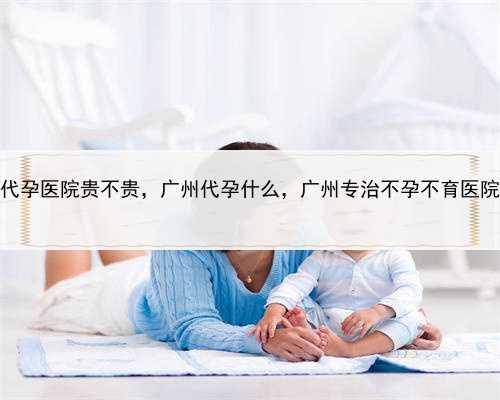 代孕医院贵不贵，广州代孕什么，广州专治不孕不育医院